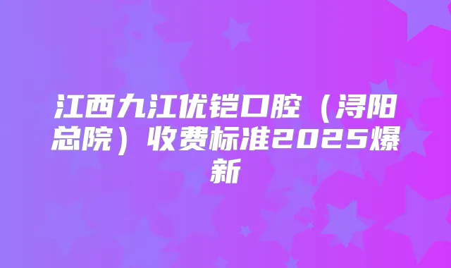 江西九江优铠口腔（浔阳总院）收费标准2025爆新