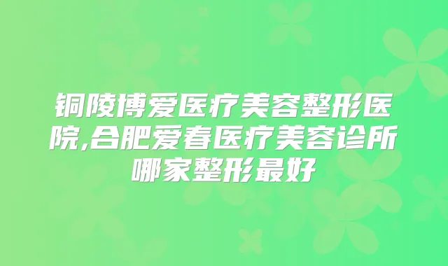 铜陵博爱医疗美容整形医院,合肥爱春医疗美容诊所哪家整形好