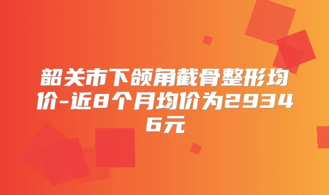 韶关市下颌角截骨整形均价-近8个月均价为29346元