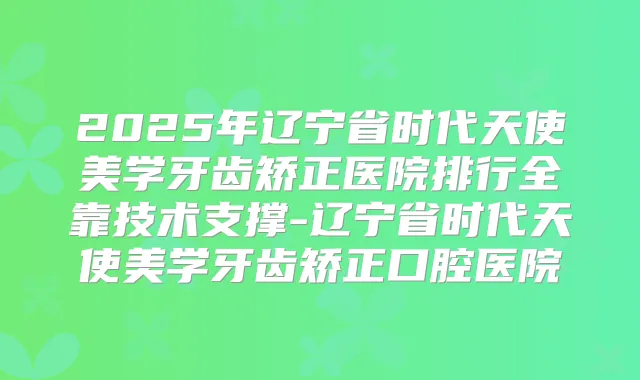 2025年辽宁省时代天使美学牙齿矫正医院排行全靠技术支撑-辽宁省时代天使美学牙齿矫正口腔医院