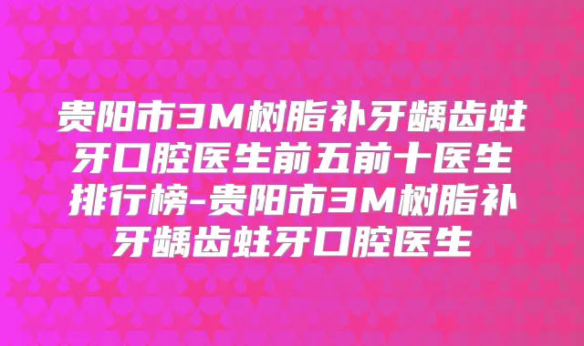 贵阳市3M树脂补牙龋齿蛀牙口腔医生前五前十医生排行榜-贵阳市3M树脂补牙龋齿蛀牙口腔医生
