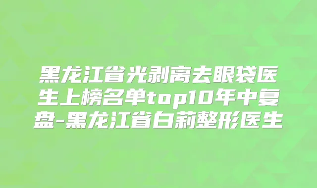 黑龙江省光剥离去眼袋医生上榜名单top10年中复盘-黑龙江省白莉整形医生