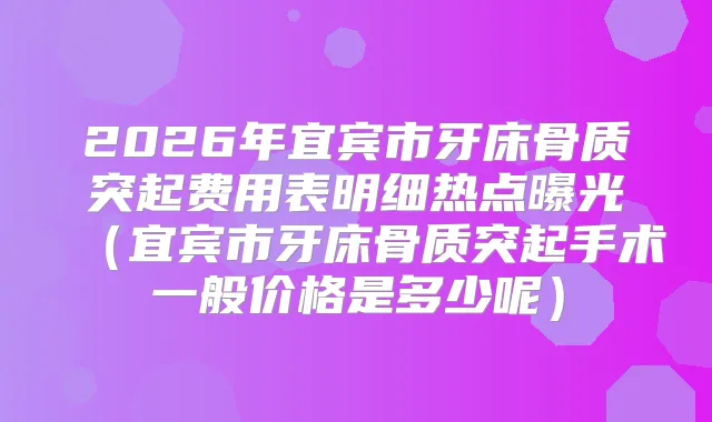 2026年宜宾市牙床骨质突起费用表明细热点曝光（宜宾市牙床骨质突起手术一般价格是多少呢）