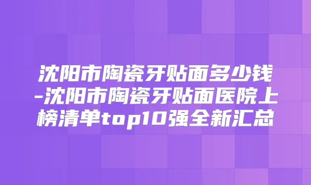 沈阳市陶瓷牙贴面多少钱-沈阳市陶瓷牙贴面医院上榜清单top10强全新汇总