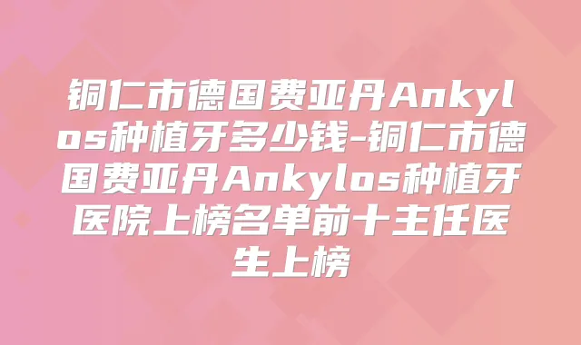 铜仁市德国费亚丹Ankylos种植牙多少钱-铜仁市德国费亚丹Ankylos种植牙医院上榜名单前十主任医生上榜