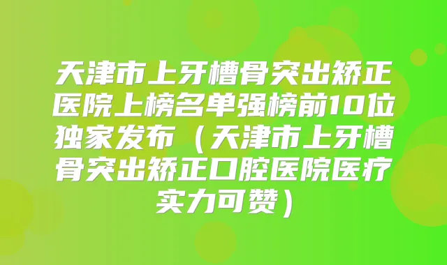 天津市上牙槽骨突出矫正医院上榜名单强榜前10位发布(天津市上牙槽骨突出矫正口腔医院医疗实力可赞)