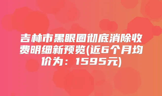 吉林市黑眼圈彻底消除收费明细新预览(近6个月均价为：1595元)