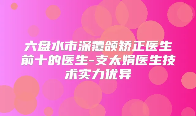 六盘水市深覆颌矫正医生前十的医生-支太娟医生技术实力优异