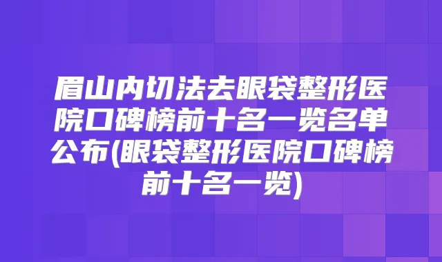 眉山内切法去眼袋整形医院口碑榜前十名一览名单公布(眼袋整形医院口碑榜前十名一览)