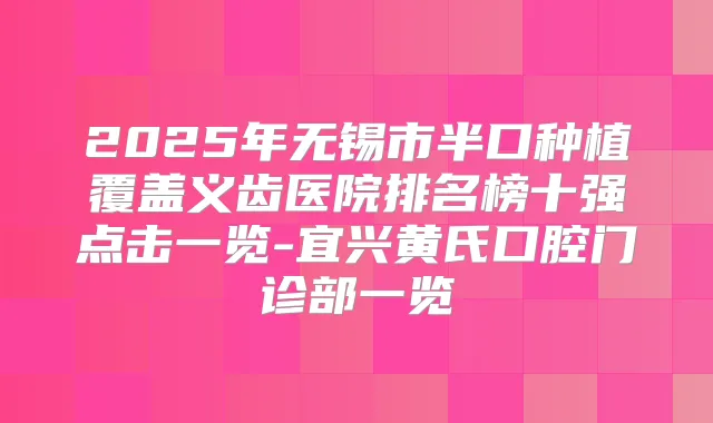 2025年无锡市半口种植覆盖义齿医院排名榜十强点击一览-宜兴黄氏口腔门诊部一览