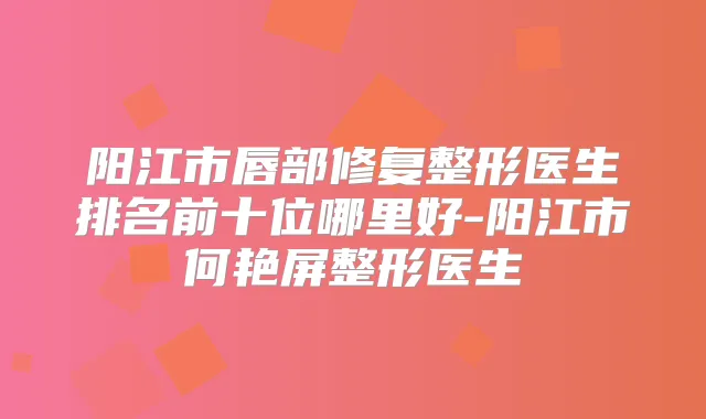 阳江市唇部修复整形医生排名前十位哪里好-阳江市何艳屏整形医生