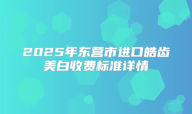 2025年东营市进口皓齿美白收费标准详情