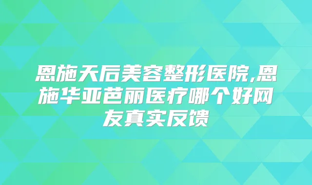 恩施天后美容整形医院,恩施华亚芭丽医疗哪个好网友真实反馈