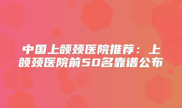 中国上颌颈医院推荐:上颌颈医院前50名靠谱公布