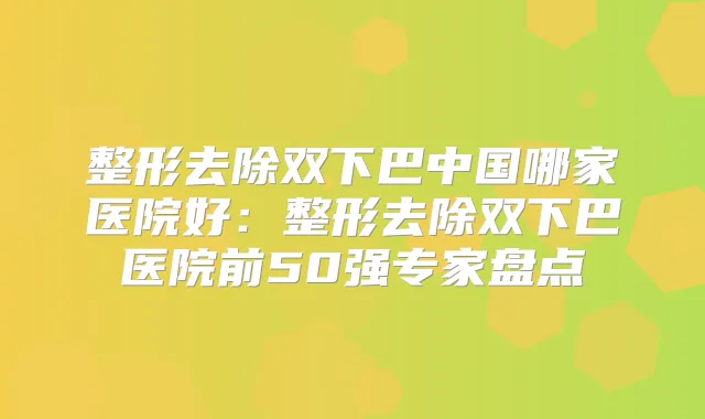 整形去除双下巴中国哪家医院好:整形去除双下巴医院前50强专家盘点