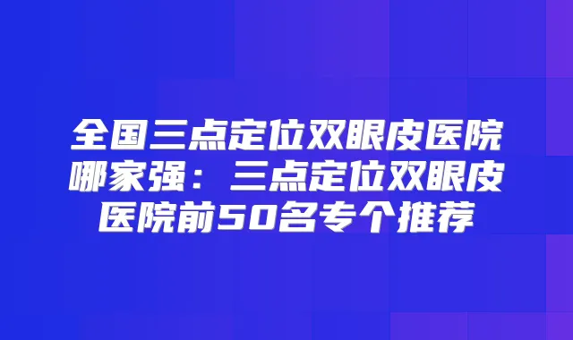 全国三点定位双眼皮医院哪家强：三点定位双眼皮医院前50名专个推荐