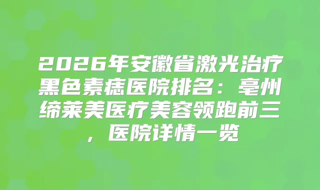 2026年安徽省激光黑色素痣医院排名：亳州缔莱美医疗美容领跑前三，医院详情一览