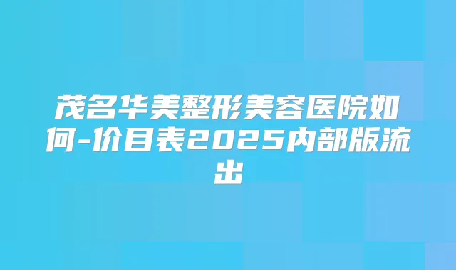 茂名华美整形美容医院如何-价目表2025内部版流出