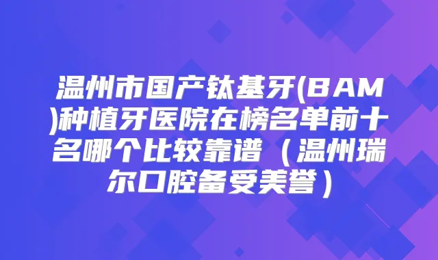 温州市国产钛基牙(BAM)种植牙医院在榜名单前十名哪个比较靠谱（温州瑞尔口腔备受美誉）