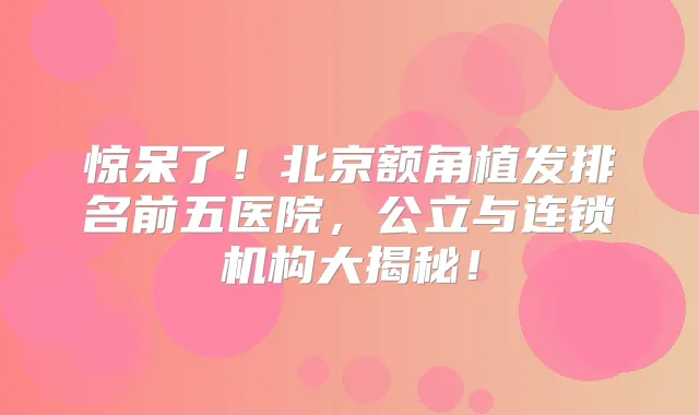 惊呆了！北京额角植发排名前五医院，公立与连锁机构大揭秘！