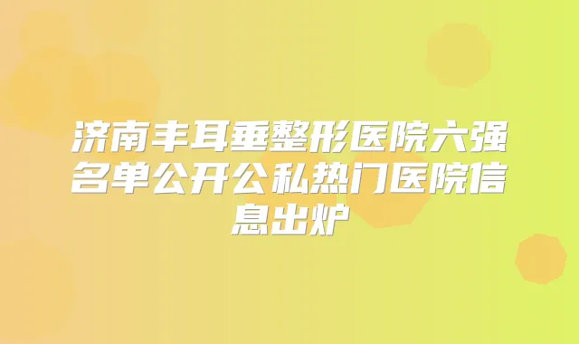 济南丰耳垂整形医院六强名单公开公私热门医院信息出炉