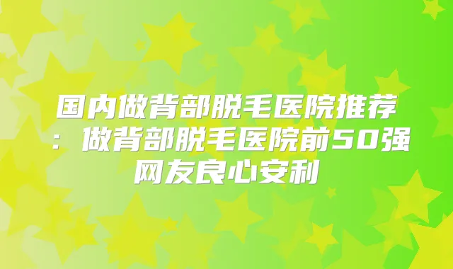 国内做背部脱毛医院推荐：做背部脱毛医院前50强网友良心安利
