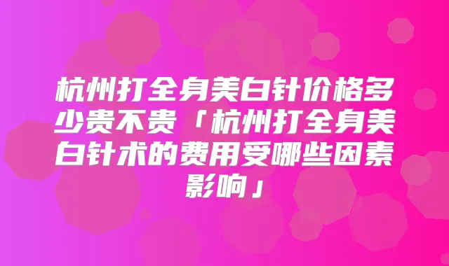 杭州打全身美白针价格多少贵不贵「杭州打全身美白针术的费用受哪些因素影响」