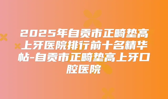 2025年自贡市正畸垫高上牙医院排行前十名精华帖-自贡市正畸垫高上牙口腔医院