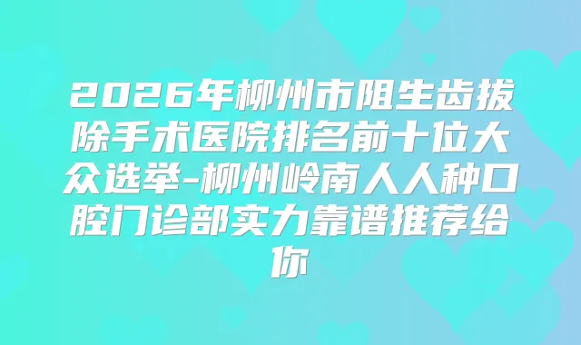 2026年柳州市阻生齿拔除手术医院排名前十位大众选举-柳州岭南人人种口腔门诊部实力靠谱推荐给你