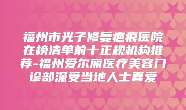 福州市光子修复疤痕医院在榜清单前十正规机构推荐-福州爱尔丽医疗美容门诊部深受当地人士喜爱