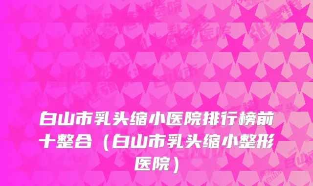 白山市乳头缩小医院排行榜前十整合（白山市乳头缩小整形医院）