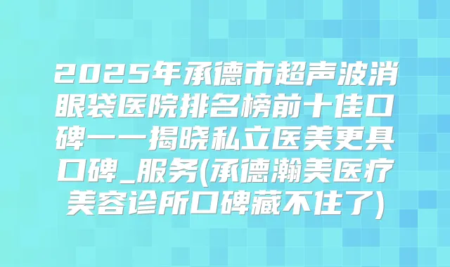 2025年承德市超声波消眼袋医院排名榜前十佳口碑一一揭晓私立医美更具口碑_服务(承德瀚美医疗美容诊所口碑藏不住了)