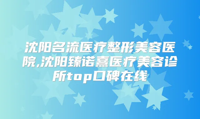 沈阳名流医疗整形美容医院,沈阳臻诺熹医疗美容诊所top口碑在线