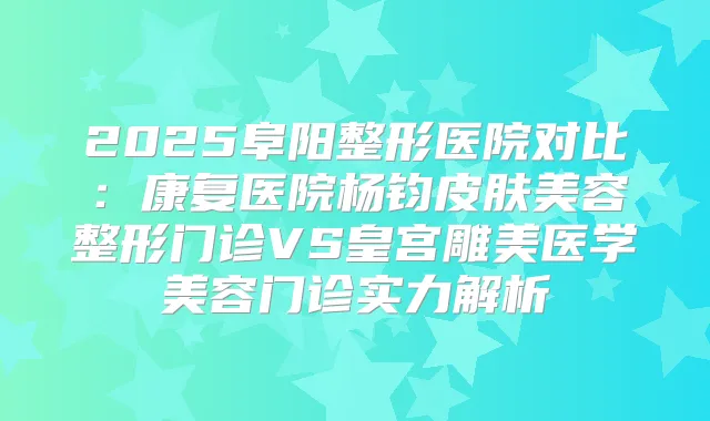 2025阜阳整形医院对比:康复医院杨钧皮肤美容整形门诊VS皇宫雕美医学美容门诊实力解析