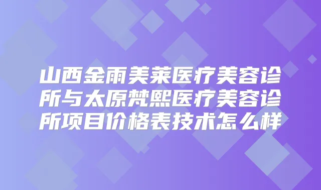 山西金雨美莱医疗美容诊所与太原梵熙医疗美容诊所项目价格表技术怎么样