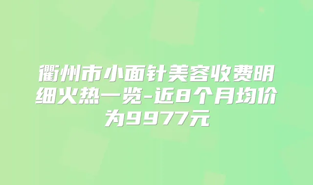 衢州市小面针美容收费明细火热一览-近8个月均价为9977元