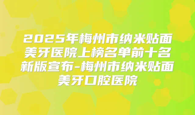 2025年梅州市纳米贴面美牙医院上榜名单前十名新版宣布-梅州市纳米贴面美牙口腔医院