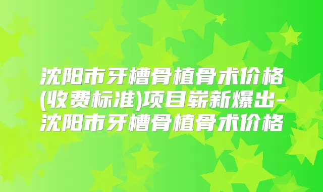 沈阳市牙槽骨植骨术价格(收费标准)项目崭新爆出-沈阳市牙槽骨植骨术价格