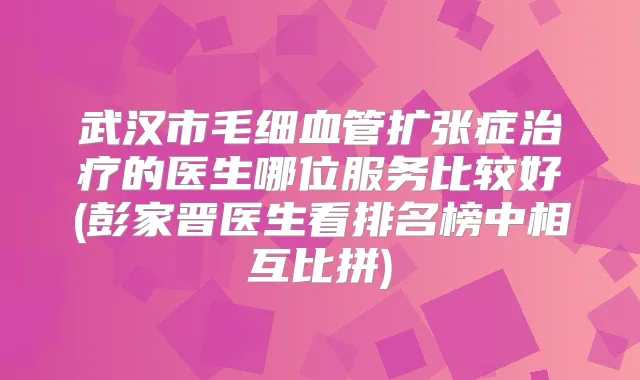 武汉市毛细血管扩张症的医生哪位服务比较好(彭家晋医生看排名榜中相互比拼)