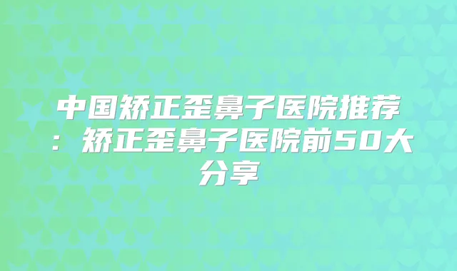 中国矫正歪鼻子医院推荐：矫正歪鼻子医院前50大分享