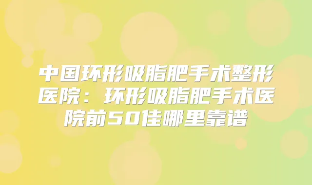 中国环形吸脂肥手术整形医院：环形吸脂肥手术医院前50佳哪里靠谱