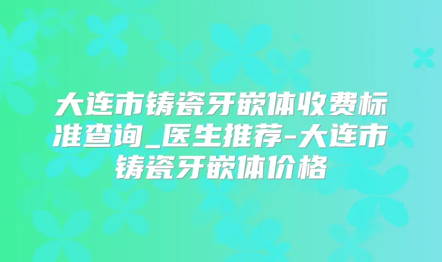 大连市铸瓷牙嵌体收费标准查询_医生推荐-大连市铸瓷牙嵌体价格