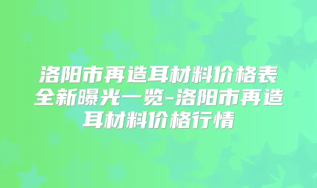 洛阳市再造耳材料价格表全新曝光一览-洛阳市再造耳材料价格行情