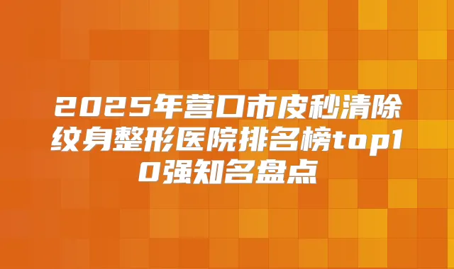 2025年营口市皮秒清除纹身整形医院排名榜top10强知名盘点