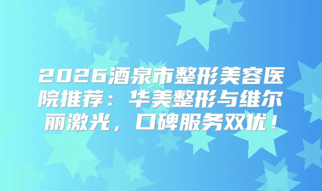 2026酒泉市整形美容医院推荐：华美整形与维尔丽激光，口碑服务双优！