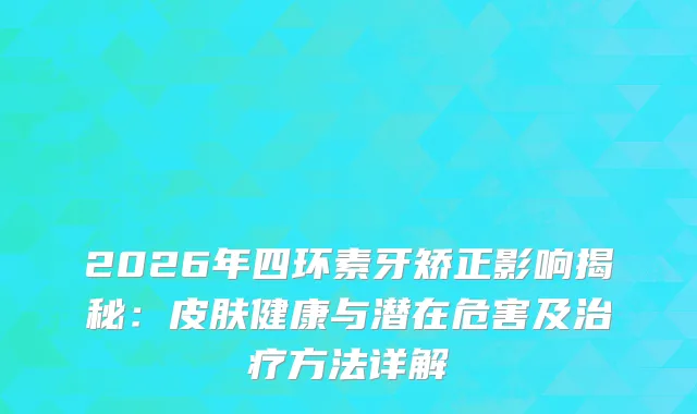 2026年四环素牙矫正影响揭秘：皮肤健康与潜在危害及方法详解