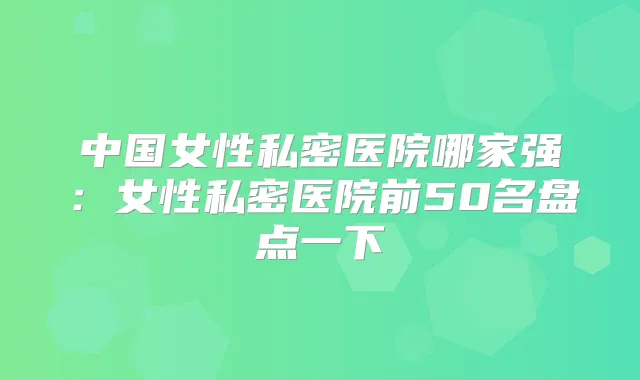 中国女性私密医院哪家强:女性私密医院前50名盘点一下