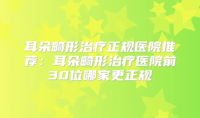 耳朵畸形正规医院推荐：耳朵畸形医院前30位哪家更正规
