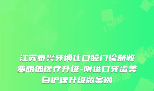 江苏泰兴牙博仕口腔门诊部收费明细医疗升级-附进口牙齿美白护理升级版案例