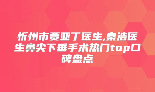 忻州市贾亚丁医生,秦浩医生鼻尖下垂手术热门top口碑盘点